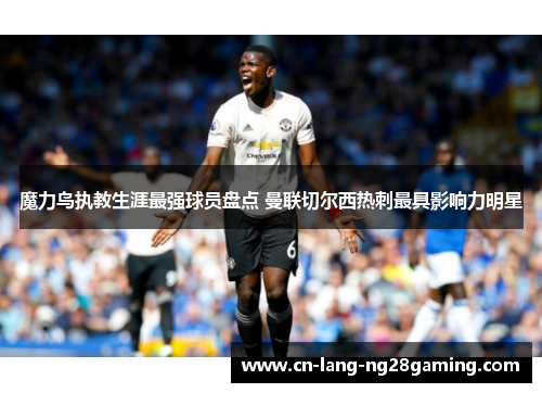 魔力鸟执教生涯最强球员盘点 曼联切尔西热刺最具影响力明星