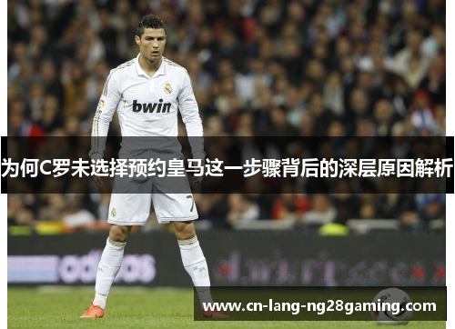 为何C罗未选择预约皇马这一步骤背后的深层原因解析