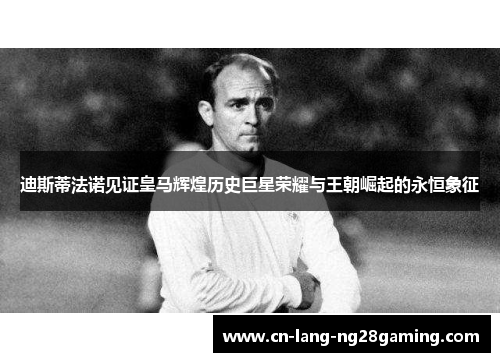 迪斯蒂法诺见证皇马辉煌历史巨星荣耀与王朝崛起的永恒象征
