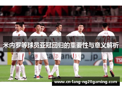 米内罗等球员亚冠回归的重要性与意义解析