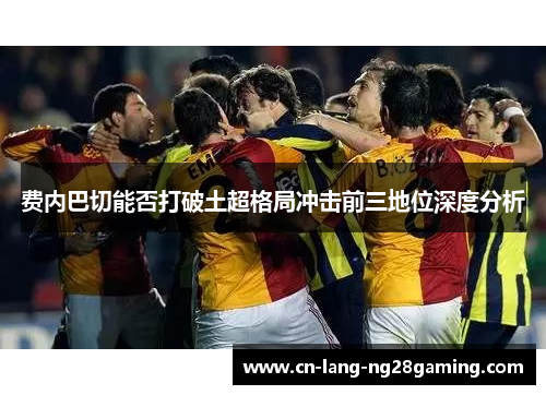 费内巴切能否打破土超格局冲击前三地位深度分析