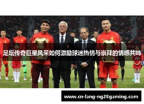 足坛传奇巨星风采如何激励球迷热情与崇拜的情感共鸣