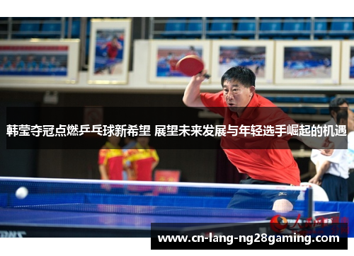 韩莹夺冠点燃乒乓球新希望 展望未来发展与年轻选手崛起的机遇