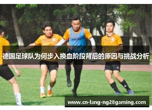 德国足球队为何步入换血阶段背后的原因与挑战分析