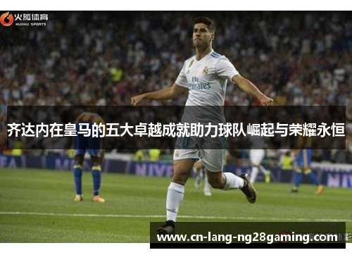 齐达内在皇马的五大卓越成就助力球队崛起与荣耀永恒