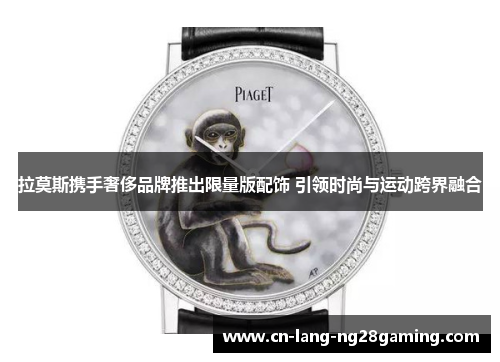 拉莫斯携手奢侈品牌推出限量版配饰 引领时尚与运动跨界融合