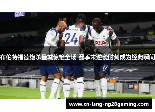 布伦特福德绝杀曼城惊艳全场 赛季末逆袭时刻成为经典瞬间