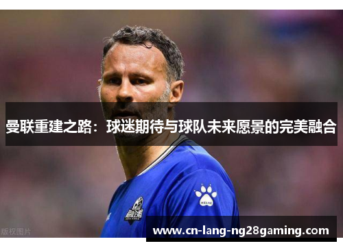 曼联重建之路:球迷期待与球队未来愿景的完美融合 曼联重建之路:球迷期待与球队未来愿景的完美融合