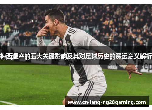 梅西遗产的五大关键影响及其对足球历史的深远意义解析 梅西遗产的五大关键影响及其对足球历史的深远意义解析
