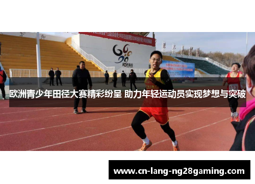 欧洲青少年田径大赛精彩纷呈 助力年轻运动员实现梦想与突破