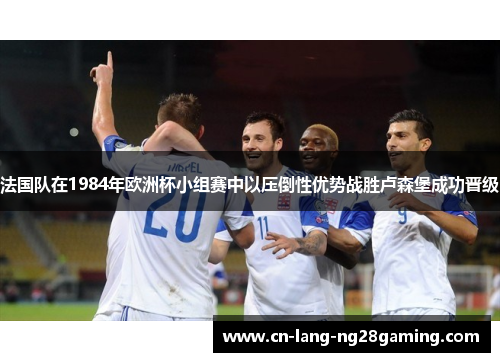 法国队在1984年欧洲杯小组赛中以压倒性优势战胜卢森堡成功晋级
