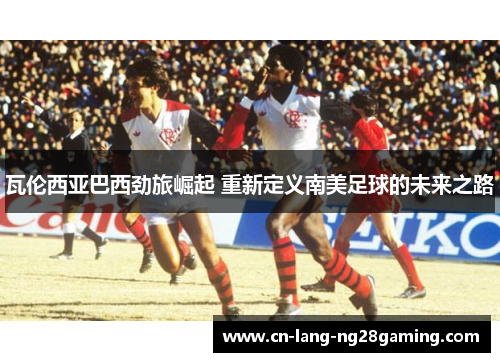 瓦伦西亚巴西劲旅崛起 重新定义南美足球的未来之路