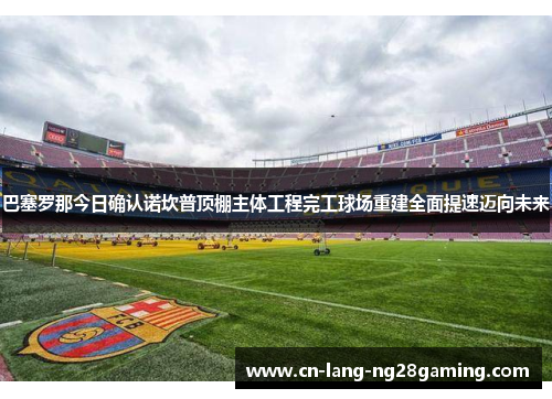 巴塞罗那今日确认诺坎普顶棚主体工程完工球场重建全面提速迈向未来