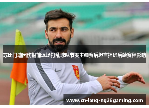 苏比门迪因伤提前退场打乱球队节奏主帅赛后坦言担忧后续赛程影响 苏比门迪因伤提前退场打乱球队节奏主帅赛后坦言担忧后续赛程影响