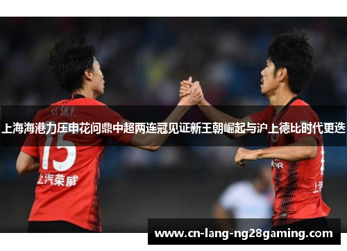 上海海港力压申花问鼎中超两连冠见证新王朝崛起与沪上德比时代更迭 上海海港力压申花问鼎中超两连冠见证新王朝崛起与沪上德比时代更迭