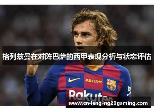 格列兹曼在对阵巴萨的西甲表现分析与状态评估
